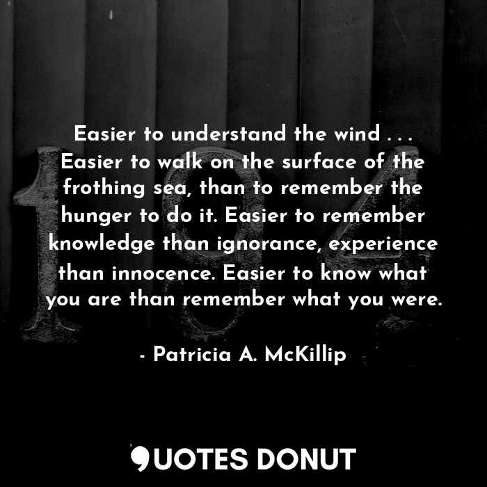 Easier to understand the wind . . . Easier to walk on the surface of the frothing sea, than to remember the hunger to do it. Easier to remember knowledge than ignorance, experience than innocence. Easier to know what you are than remember what you were.