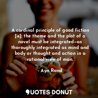 A cardinal principle of good fiction [is]: the theme and the plot of a novel must be integrated—as thoroughly integrated as mind and body or thought and action in a rational view of man.
