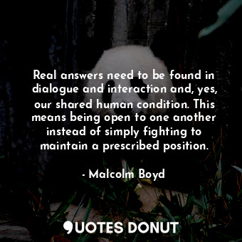 Real answers need to be found in dialogue and interaction and, yes, our shared human condition. This means being open to one another instead of simply fighting to maintain a prescribed position.