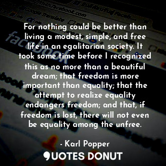 For nothing could be better than living a modest, simple, and free life in an egalitarian society. It took some time before I recognized this as no more than a beautiful dream; that freedom is more important than equality; that the attempt to realize equality endangers freedom; and that, if freedom is lost, there will not even be equality among the unfree.