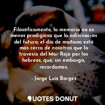 Filosóficamente, la memoria no es menos prodigiosa que la adivinación del futuro; el día de mañana está más cerca de nosotros que la travesía del Mar Rojo por los hebreos, que, sin embargo, recordamos.