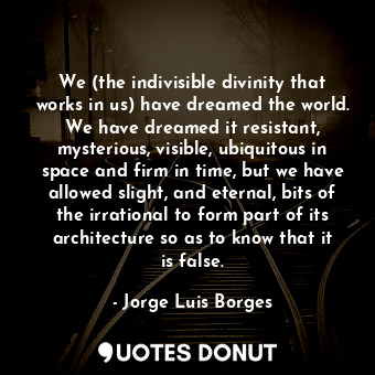 We (the indivisible divinity that works in us) have dreamed the world. We have dreamed it resistant, mysterious, visible, ubiquitous in space and firm in time, but we have allowed slight, and eternal, bits of the irrational to form part of its architecture so as to know that it is false.