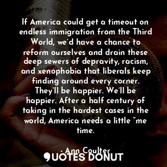 If America could get a timeout on endless immigration from the Third World, we’d have a chance to reform ourselves and drain these deep sewers of depravity, racism, and xenophobia that liberals keep finding around every corner. They’ll be happier. We’ll be happier. After a half century of taking in the hardest cases in the world, America needs a little “me time.