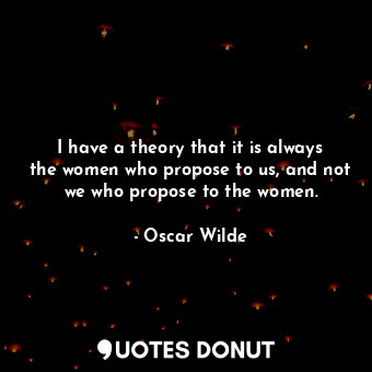 I have a theory that it is always the women who propose to us, and not we who propose to the women.