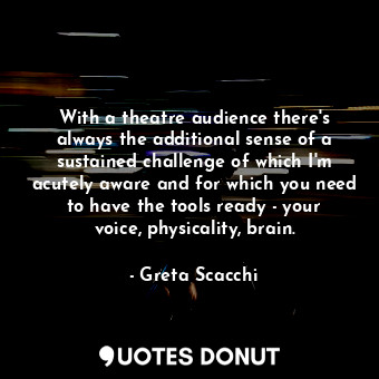 With a theatre audience there&#39;s always the additional sense of a sustained challenge of which I&#39;m acutely aware and for which you need to have the tools ready - your voice, physicality, brain.