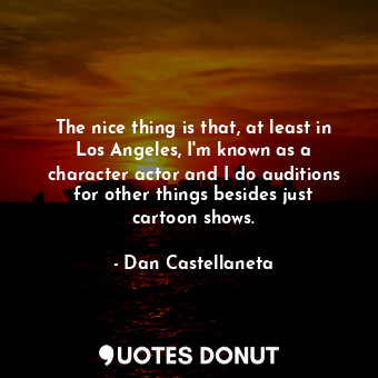 The nice thing is that, at least in Los Angeles, I&#39;m known as a character actor and I do auditions for other things besides just cartoon shows.