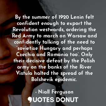 By the summer of 1920 Lenin felt confident enough to export the Revolution westwards, ordering the Red Army to march on Warsaw and confidently talking of the need to ‘sovietize Hungary and perhaps Czechia and Romania too’. Only their decisive defeat by the Polish army on the banks of the River Vistula halted the spread of the Bolshevik epidemic.
