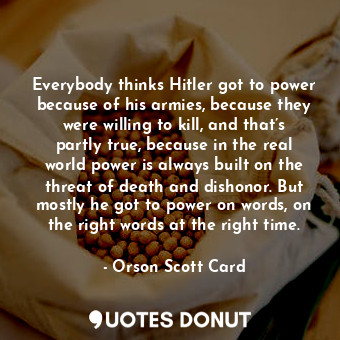 Everybody thinks Hitler got to power because of his armies, because they were willing to kill, and that’s partly true, because in the real world power is always built on the threat of death and dishonor. But mostly he got to power on words, on the right words at the right time.