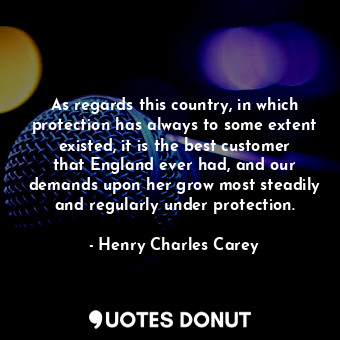 As regards this country, in which protection has always to some extent existed, it is the best customer that England ever had, and our demands upon her grow most steadily and regularly under protection.