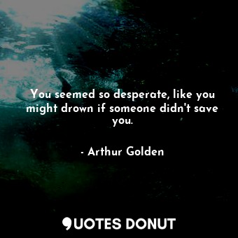 You seemed so desperate, like you might drown if someone didn't save you.