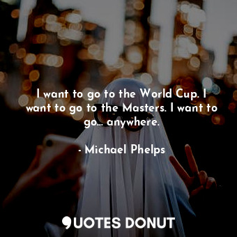 I want to go to the World Cup. I want to go to the Masters. I want to go... anywhere.