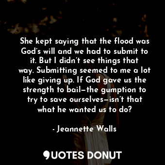 She kept saying that the flood was God’s will and we had to submit to it. But I didn’t see things that way. Submitting seemed to me a lot like giving up. If God gave us the strength to bail—the gumption to try to save ourselves—isn’t that what he wanted us to do?