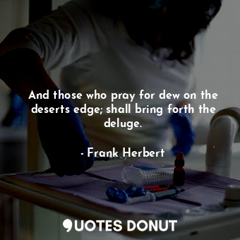 And those who pray for dew on the deserts edge; shall bring forth the deluge.