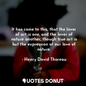 It has come to this, that the lover of art is one, and the lover of nature another, though true art is but the expression of our love of nature.