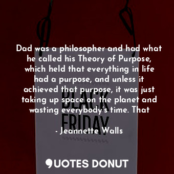 Dad was a philosopher and had what he called his Theory of Purpose, which held that everything in life had a purpose, and unless it achieved that purpose, it was just taking up space on the planet and wasting everybody’s time. That