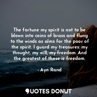 The fortune my spirit is not to be blown into coins of brass and flung to the winds as alms for the poor of the spirit. I guard my treasures: my thought, my will, my freedom. And the greatest of these is freedom.