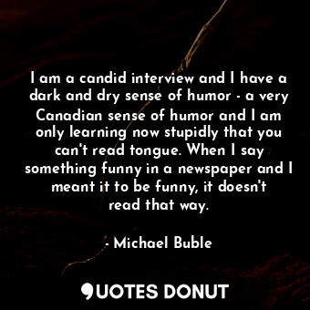 I am a candid interview and I have a dark and dry sense of humor - a very Canadian sense of humor and I am only learning now stupidly that you can&#39;t read tongue. When I say something funny in a newspaper and I meant it to be funny, it doesn&#39;t read that way.