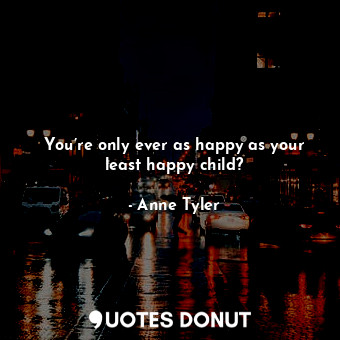 You’re only ever as happy as your least happy child?