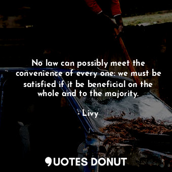 No law can possibly meet the convenience of every one: we must be satisfied if it be beneficial on the whole and to the majority.