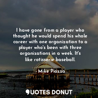 I have gone from a player who thought he would spend his whole career with one organization to a player who&#39;s been with three organizations in a week. It&#39;s like rotisserie baseball.