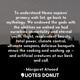 To understand Homo sapiens’ primary wish list, go back to mythology. We endowed the gods with the abilities we wished we had ourselves: immortality and eternal youth, flight, resplendent beauty, total power, climate control, ultimate weapons, delicious banquets minus the cooking and washing up — and artificial creatures at our beck and call.