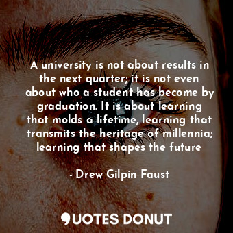 A university is not about results in the next quarter; it is not even about who a student has become by graduation. It is about learning that molds a lifetime, learning that transmits the heritage of millennia; learning that shapes the future