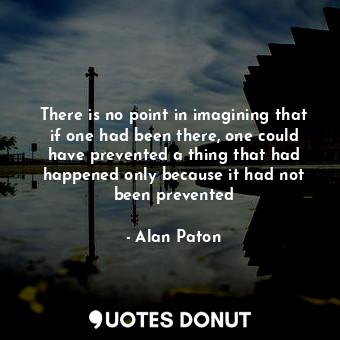 There is no point in imagining that if one had been there, one could have prevented a thing that had happened only because it had not been prevented