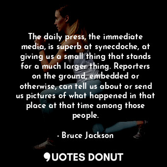 The daily press, the immediate media, is superb at synecdoche, at giving us a small thing that stands for a much larger thing. Reporters on the ground, embedded or otherwise, can tell us about or send us pictures of what happened in that place at that time among those people.