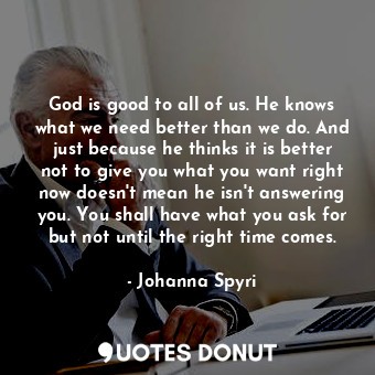 God is good to all of us. He knows what we need better than we do. And just because he thinks it is better not to give you what you want right now doesn't mean he isn't answering you. You shall have what you ask for but not until the right time comes.