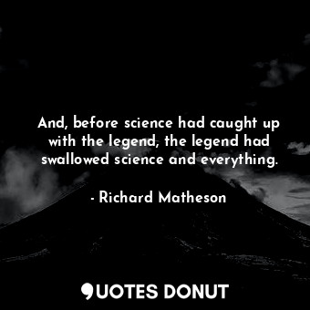 And, before science had caught up with the legend, the legend had swallowed science and everything.