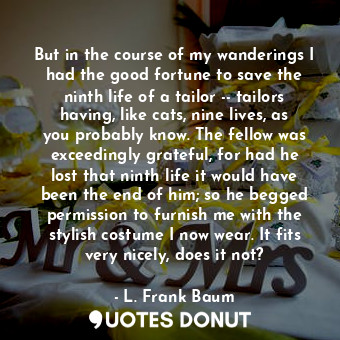 But in the course of my wanderings I had the good fortune to save the ninth life of a tailor -- tailors having, like cats, nine lives, as you probably know. The fellow was exceedingly grateful, for had he lost that ninth life it would have been the end of him; so he begged permission to furnish me with the stylish costume I now wear. It fits very nicely, does it not?
