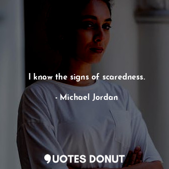 I know the signs of scaredness.