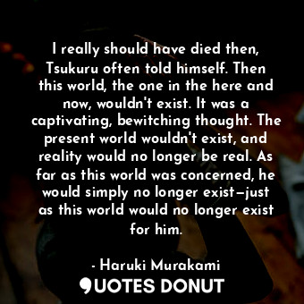 I really should have died then, Tsukuru often told himself. Then this world, the one in the here and now, wouldn't exist. It was a captivating, bewitching thought. The present world wouldn't exist, and reality would no longer be real. As far as this world was concerned, he would simply no longer exist—just as this world would no longer exist for him.