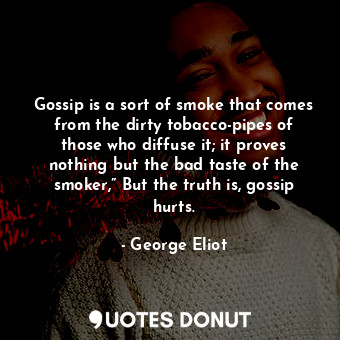 Gossip is a sort of smoke that comes from the dirty tobacco-pipes of those who diffuse it; it proves nothing but the bad taste of the smoker,” But the truth is, gossip hurts.