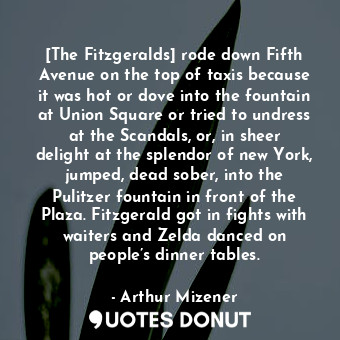 [The Fitzgeralds] rode down Fifth Avenue on the top of taxis because it was hot or dove into the fountain at Union Square or tried to undress at the Scandals, or, in sheer delight at the splendor of new York, jumped, dead sober, into the Pulitzer fountain in front of the Plaza. Fitzgerald got in fights with waiters and Zelda danced on people’s dinner tables.