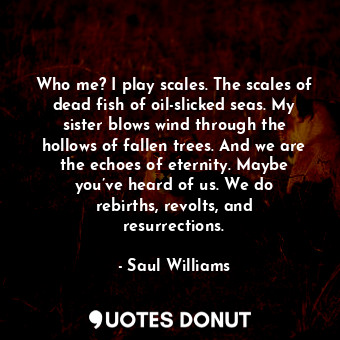 Who me? I play scales. The scales of dead fish of oil-slicked seas. My sister blows wind through the hollows of fallen trees. And we are the echoes of eternity. Maybe you’ve heard of us. We do rebirths, revolts, and resurrections.