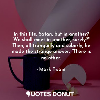 In this life, Satan, but in another? We shall meet in another, surely?" Then, all tranquilly and soberly, he made the strange answer, "There is no other.