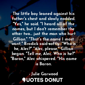 The little boy leaned against his father's chest and slowly nodded. "Yes," he said. "I heard all of the names, but I don't remember the other two… just the man who hurt Gillian." "That's the name I most want," Brodick said softly. "Who is he, Alec?" "Alec, please," Gillian began. "Tell me, Alec. Who is he?" "Baron," Alec whispered. "His name is Baron.