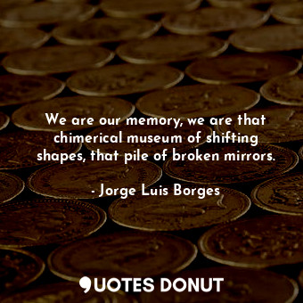 We are our memory, we are that chimerical museum of shifting shapes, that pile of broken mirrors.