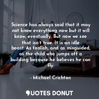 Science has always said that it may not know everything now but it will know, eventually. But now we see that isn’t true. It is an idle boast. As foolish, and as misguided, as the child who jumps off a building because he believes he can fly.