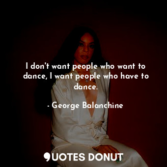 I don't want people who want to dance, I want people who have to dance.