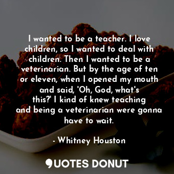 I wanted to be a teacher. I love children, so I wanted to deal with children. Then I wanted to be a veterinarian. But by the age of ten or eleven, when I opened my mouth and said, &#39;Oh, God, what&#39;s this?&#39; I kind of knew teaching and being a veterinarian were gonna have to wait.