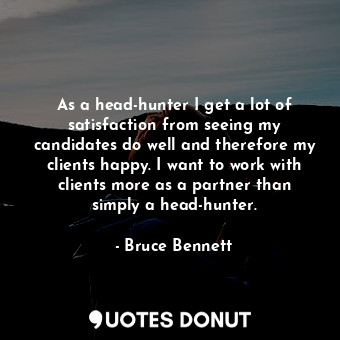 As a head-hunter I get a lot of satisfaction from seeing my candidates do well and therefore my clients happy. I want to work with clients more as a partner than simply a head-hunter.