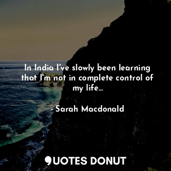  In India I've slowly been learning that I'm not in complete control of my life..... - Sarah Macdonald - Quotes Donut