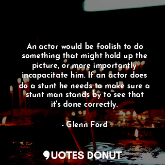 An actor would be foolish to do something that might hold up the picture, or more importantly incapacitate him. If an actor does do a stunt he needs to make sure a stunt man stands by to see that it&#39;s done correctly.
