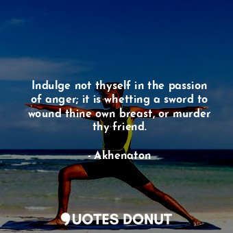 Indulge not thyself in the passion of anger; it is whetting a sword to wound thine own breast, or murder thy friend.