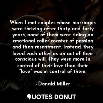 When I met couples whose marriages were thriving after thirty and forty years, none of them were riding an emotional roller coaster of passion and then resentment. Instead, they loved each other as an act of their conscious will. They were more in control of their love than their “love” was in control of them.