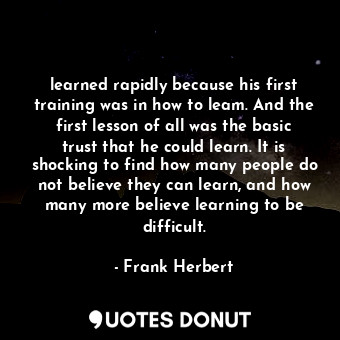 learned rapidly because his first training was in how to leam. And the first lesson of all was the basic trust that he could learn. It is shocking to find how many people do not believe they can learn, and how many more believe learning to be difficult.