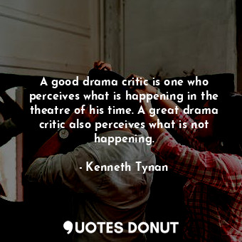 A good drama critic is one who perceives what is happening in the theatre of his time. A great drama critic also perceives what is not happening.