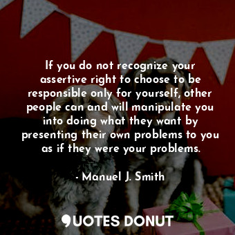 If you do not recognize your assertive right to choose to be responsible only for yourself, other people can and will manipulate you into doing what they want by presenting their own problems to you as if they were your problems.